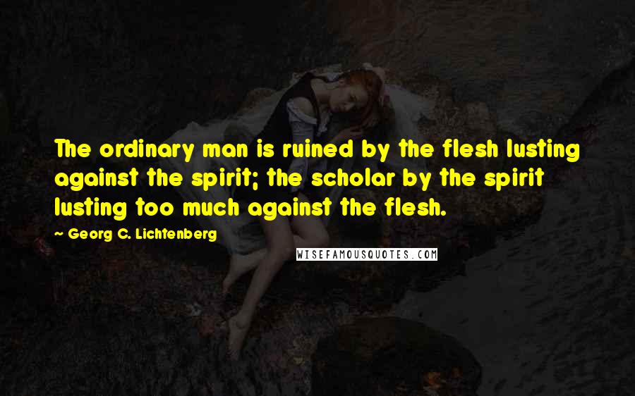 Georg C. Lichtenberg Quotes: The ordinary man is ruined by the flesh lusting against the spirit; the scholar by the spirit lusting too much against the flesh.