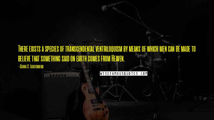 Georg C. Lichtenberg Quotes: There exists a species of transcendental ventriloquism by means of which men can be made to believe that something said on earth comes from Heaven.