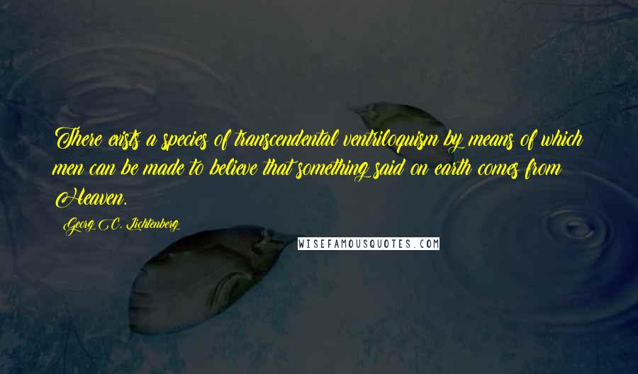 Georg C. Lichtenberg Quotes: There exists a species of transcendental ventriloquism by means of which men can be made to believe that something said on earth comes from Heaven.