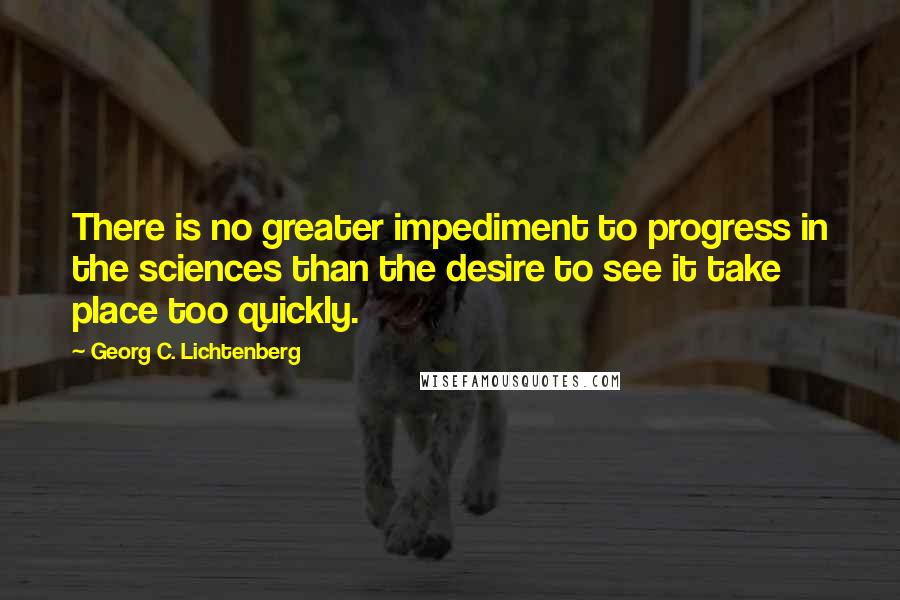 Georg C. Lichtenberg Quotes: There is no greater impediment to progress in the sciences than the desire to see it take place too quickly.