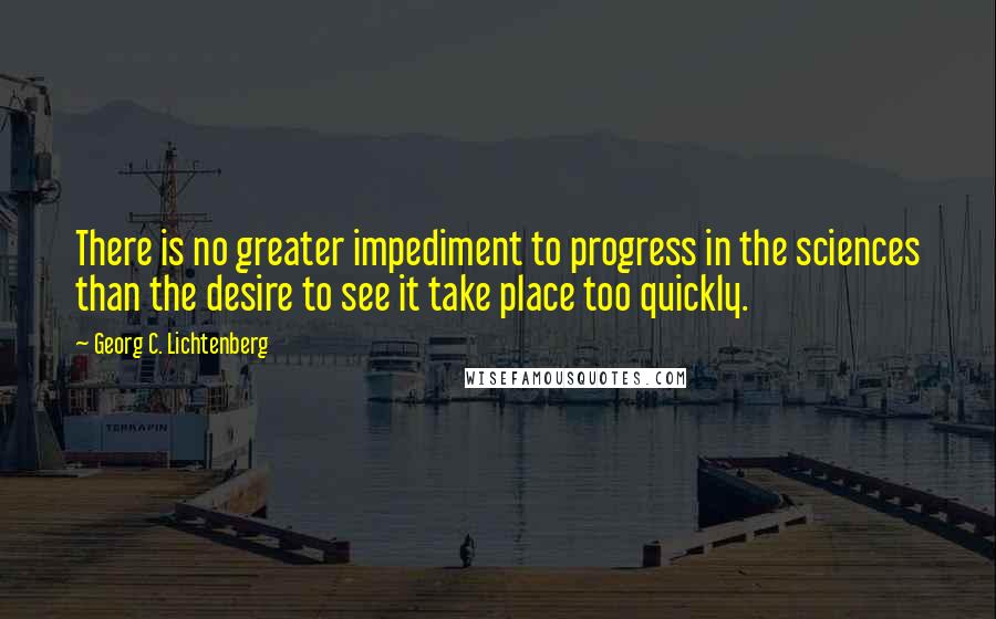 Georg C. Lichtenberg Quotes: There is no greater impediment to progress in the sciences than the desire to see it take place too quickly.