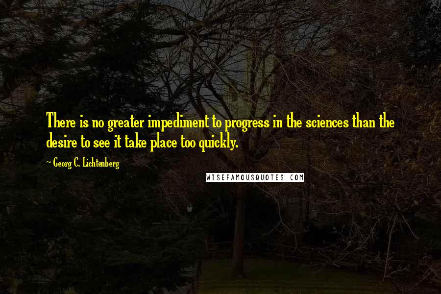 Georg C. Lichtenberg Quotes: There is no greater impediment to progress in the sciences than the desire to see it take place too quickly.