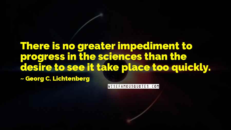 Georg C. Lichtenberg Quotes: There is no greater impediment to progress in the sciences than the desire to see it take place too quickly.