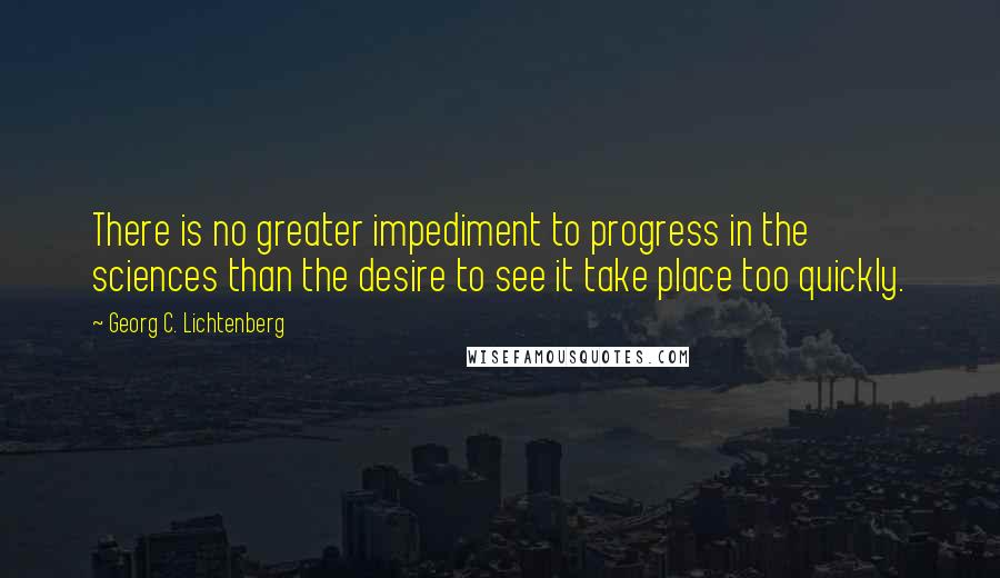 Georg C. Lichtenberg Quotes: There is no greater impediment to progress in the sciences than the desire to see it take place too quickly.