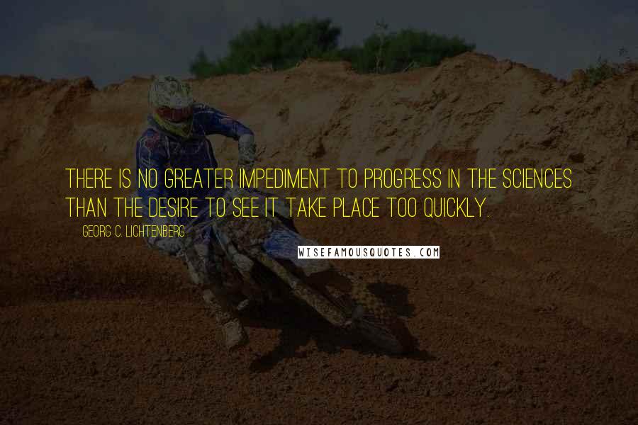 Georg C. Lichtenberg Quotes: There is no greater impediment to progress in the sciences than the desire to see it take place too quickly.