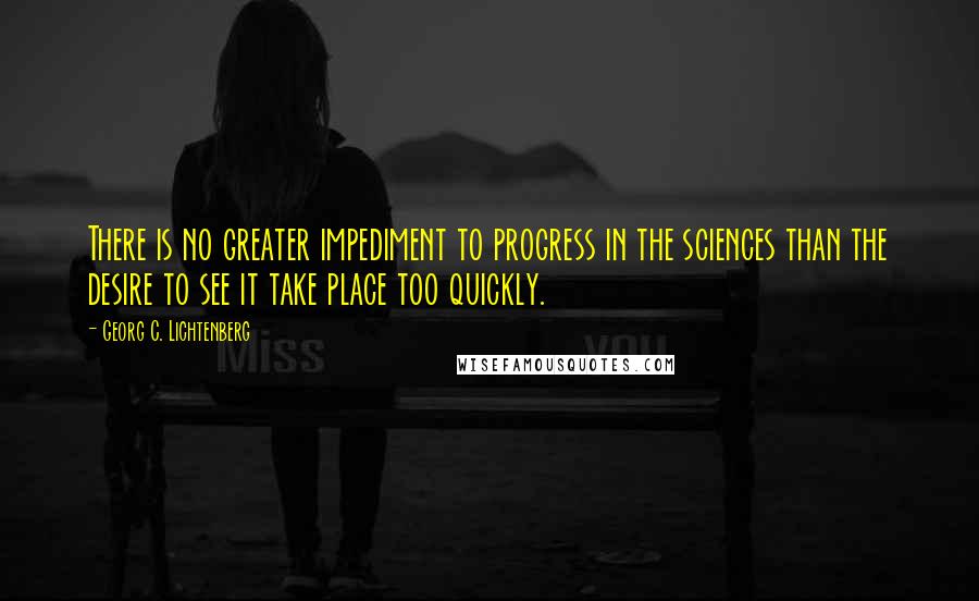 Georg C. Lichtenberg Quotes: There is no greater impediment to progress in the sciences than the desire to see it take place too quickly.