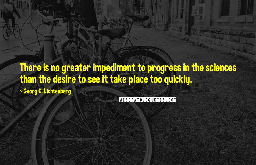 Georg C. Lichtenberg Quotes: There is no greater impediment to progress in the sciences than the desire to see it take place too quickly.