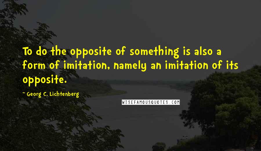 Georg C. Lichtenberg Quotes: To do the opposite of something is also a form of imitation, namely an imitation of its opposite.