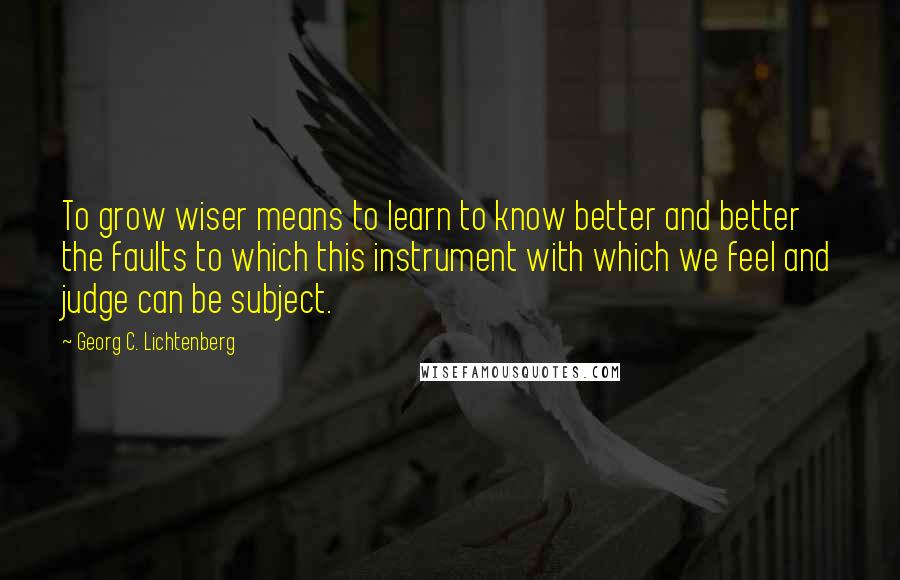 Georg C. Lichtenberg Quotes: To grow wiser means to learn to know better and better the faults to which this instrument with which we feel and judge can be subject.