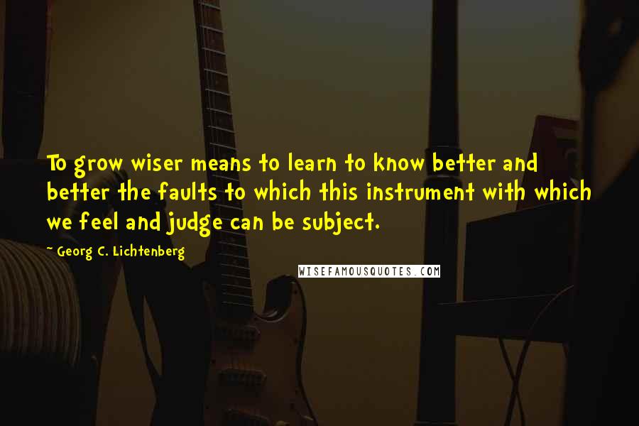 Georg C. Lichtenberg Quotes: To grow wiser means to learn to know better and better the faults to which this instrument with which we feel and judge can be subject.