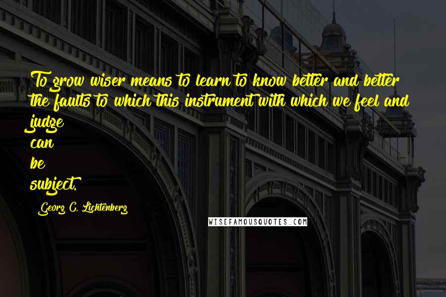 Georg C. Lichtenberg Quotes: To grow wiser means to learn to know better and better the faults to which this instrument with which we feel and judge can be subject.