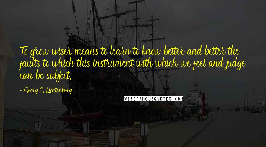 Georg C. Lichtenberg Quotes: To grow wiser means to learn to know better and better the faults to which this instrument with which we feel and judge can be subject.