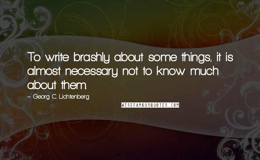 Georg C. Lichtenberg Quotes: To write brashly about some things, it is almost necessary not to know much about them.