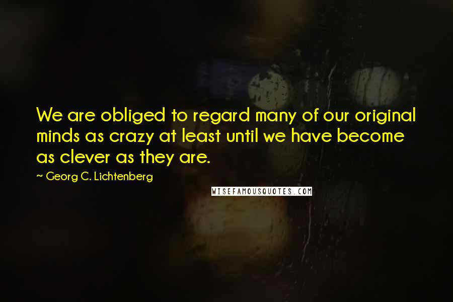 Georg C. Lichtenberg Quotes: We are obliged to regard many of our original minds as crazy at least until we have become as clever as they are.