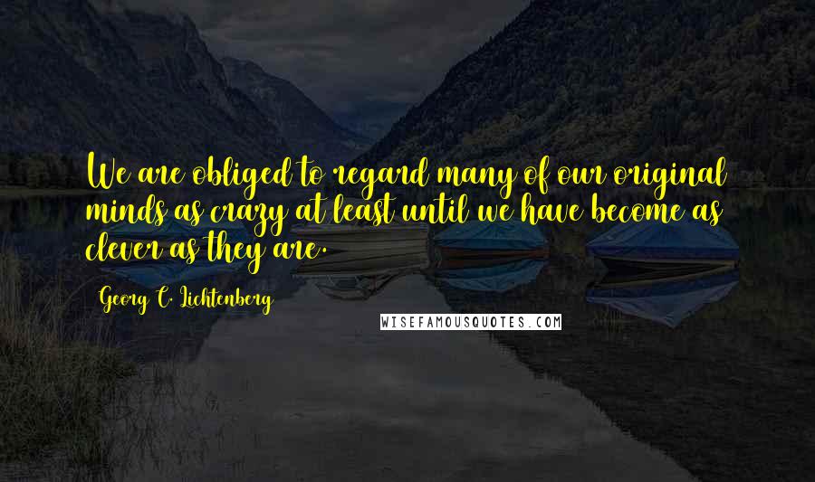 Georg C. Lichtenberg Quotes: We are obliged to regard many of our original minds as crazy at least until we have become as clever as they are.