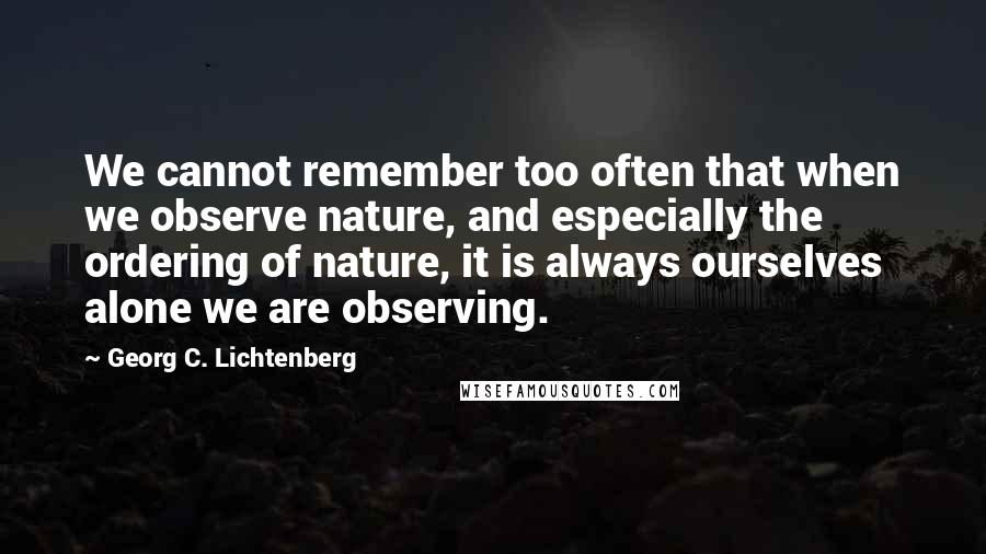 Georg C. Lichtenberg Quotes: We cannot remember too often that when we observe nature, and especially the ordering of nature, it is always ourselves alone we are observing.