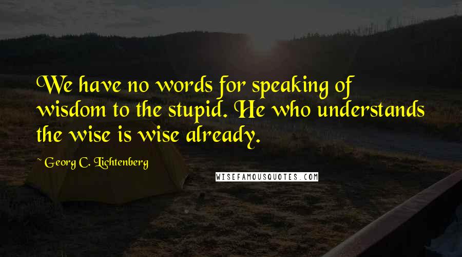 Georg C. Lichtenberg Quotes: We have no words for speaking of wisdom to the stupid. He who understands the wise is wise already.