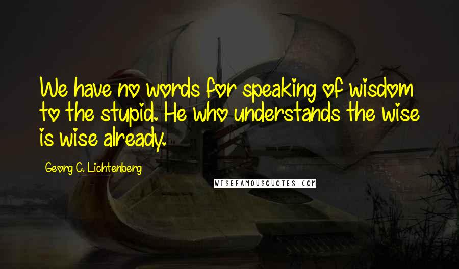 Georg C. Lichtenberg Quotes: We have no words for speaking of wisdom to the stupid. He who understands the wise is wise already.