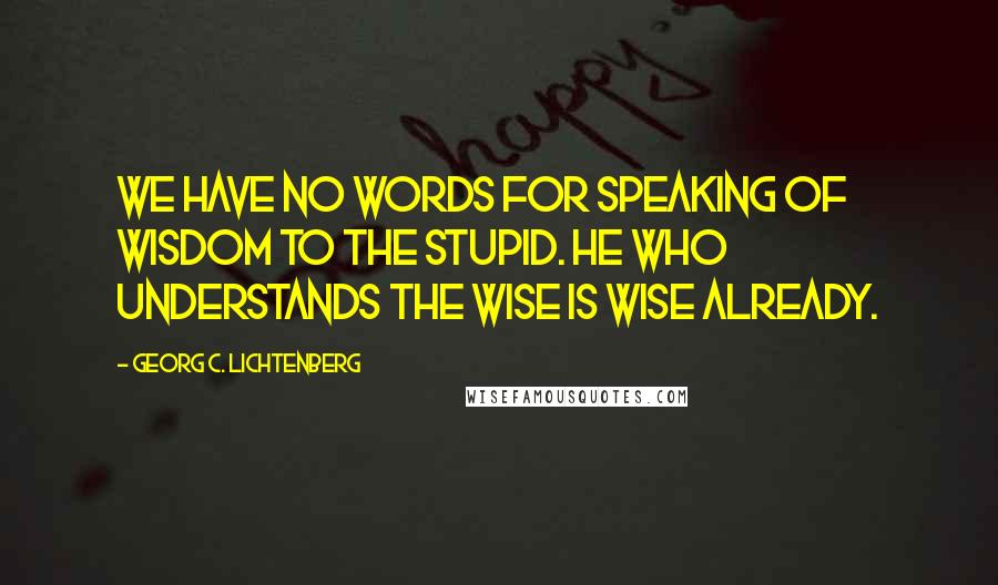 Georg C. Lichtenberg Quotes: We have no words for speaking of wisdom to the stupid. He who understands the wise is wise already.
