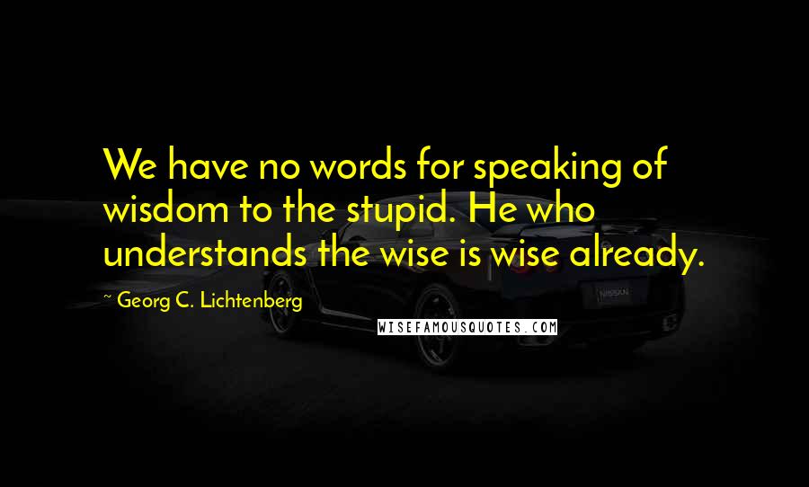 Georg C. Lichtenberg Quotes: We have no words for speaking of wisdom to the stupid. He who understands the wise is wise already.