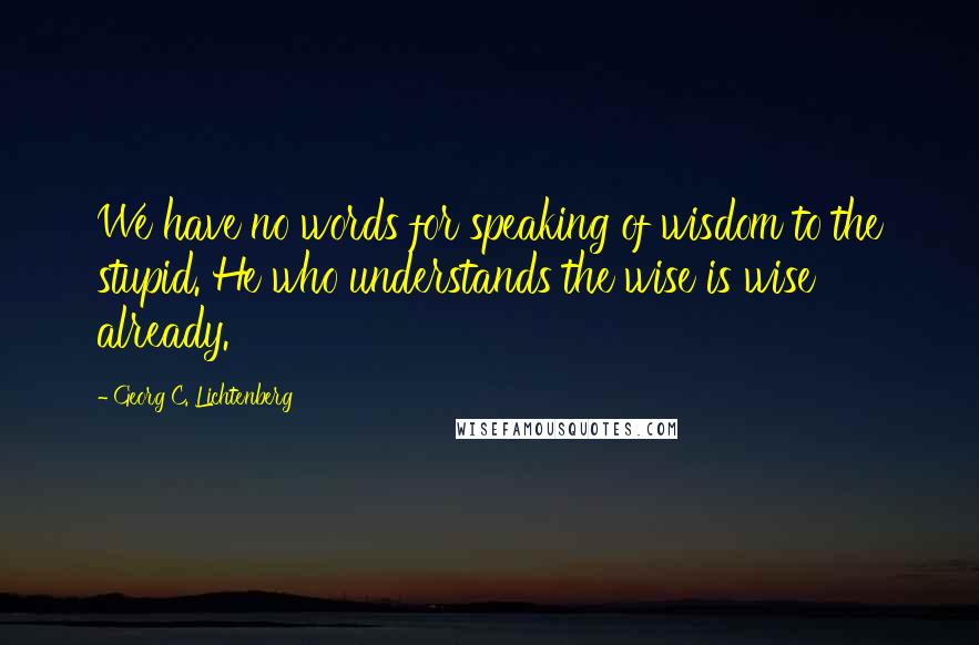 Georg C. Lichtenberg Quotes: We have no words for speaking of wisdom to the stupid. He who understands the wise is wise already.