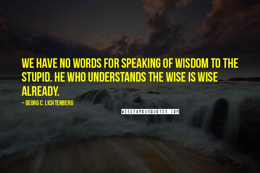 Georg C. Lichtenberg Quotes: We have no words for speaking of wisdom to the stupid. He who understands the wise is wise already.