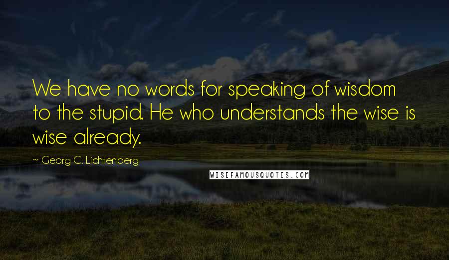 Georg C. Lichtenberg Quotes: We have no words for speaking of wisdom to the stupid. He who understands the wise is wise already.