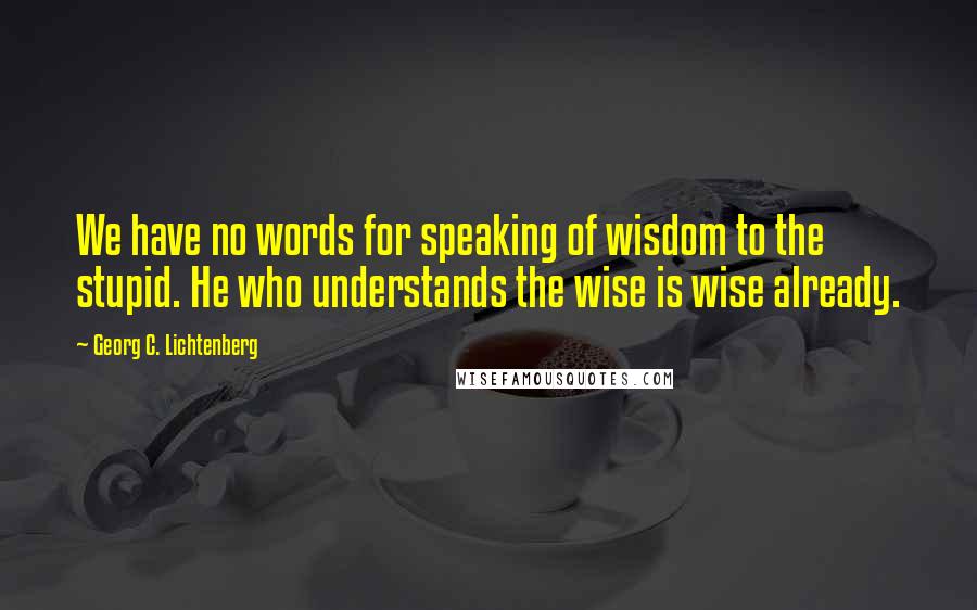 Georg C. Lichtenberg Quotes: We have no words for speaking of wisdom to the stupid. He who understands the wise is wise already.