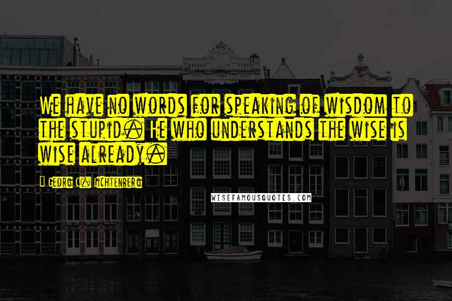 Georg C. Lichtenberg Quotes: We have no words for speaking of wisdom to the stupid. He who understands the wise is wise already.