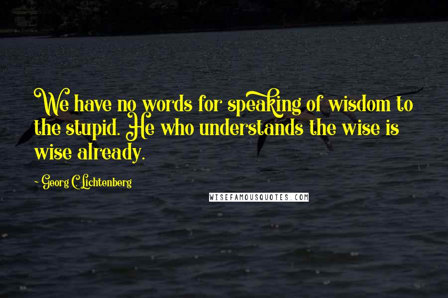 Georg C. Lichtenberg Quotes: We have no words for speaking of wisdom to the stupid. He who understands the wise is wise already.