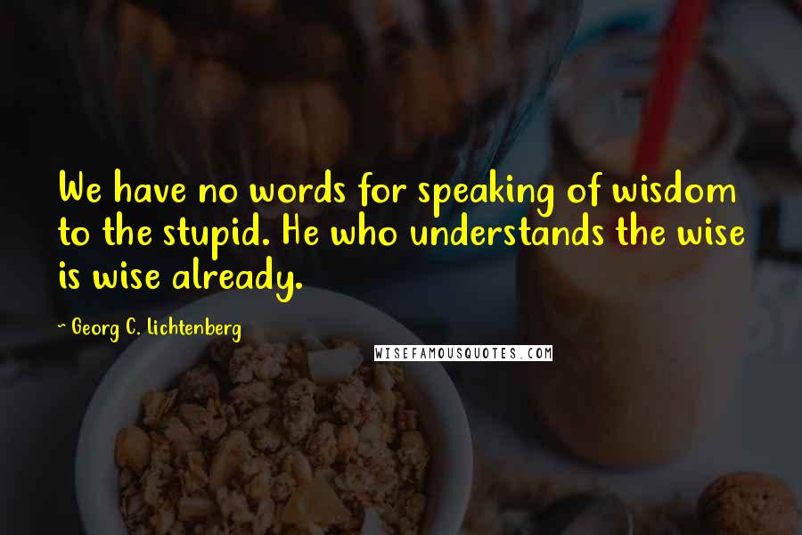 Georg C. Lichtenberg Quotes: We have no words for speaking of wisdom to the stupid. He who understands the wise is wise already.