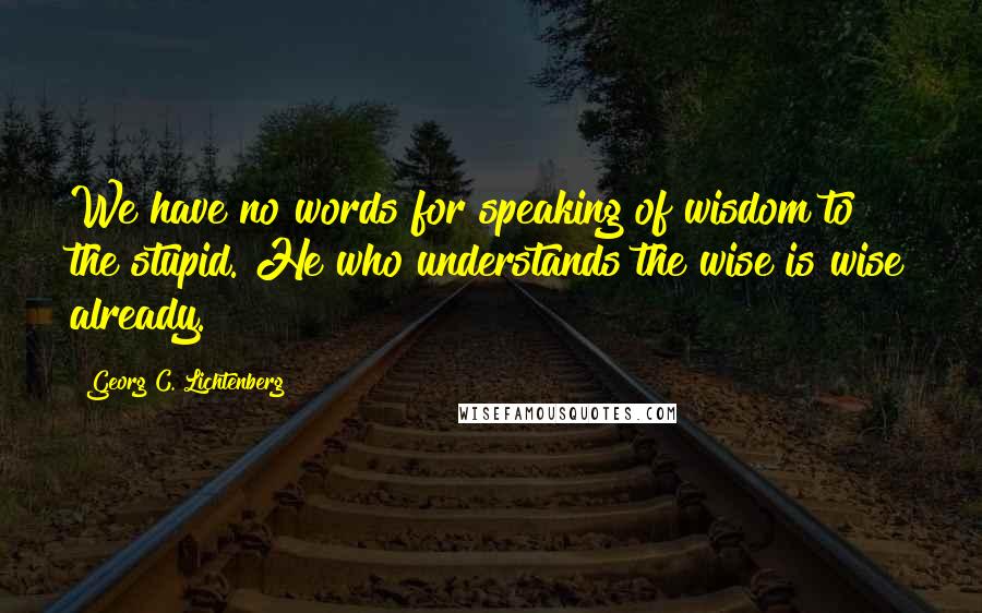 Georg C. Lichtenberg Quotes: We have no words for speaking of wisdom to the stupid. He who understands the wise is wise already.