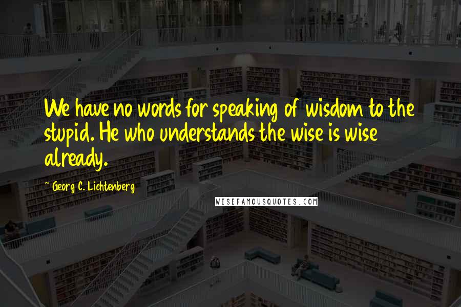 Georg C. Lichtenberg Quotes: We have no words for speaking of wisdom to the stupid. He who understands the wise is wise already.