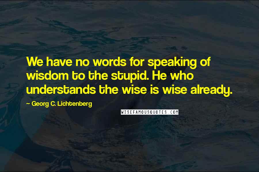 Georg C. Lichtenberg Quotes: We have no words for speaking of wisdom to the stupid. He who understands the wise is wise already.