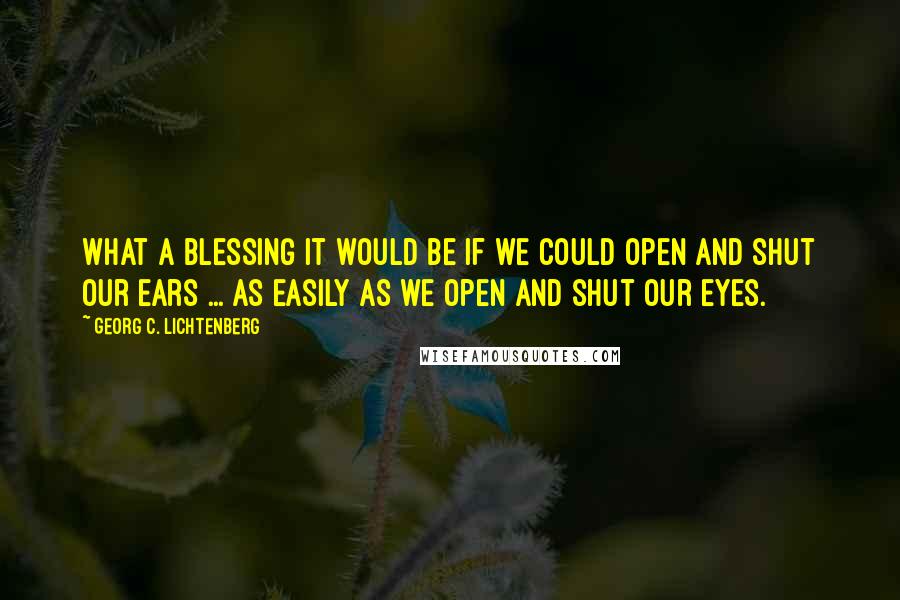 Georg C. Lichtenberg Quotes: What a blessing it would be if we could open and shut our ears ... as easily as we open and shut our eyes.