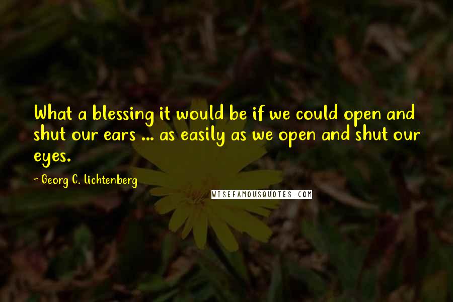 Georg C. Lichtenberg Quotes: What a blessing it would be if we could open and shut our ears ... as easily as we open and shut our eyes.