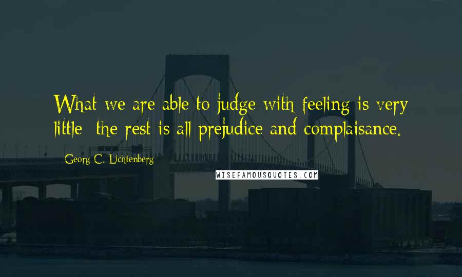 Georg C. Lichtenberg Quotes: What we are able to judge with feeling is very little; the rest is all prejudice and complaisance.