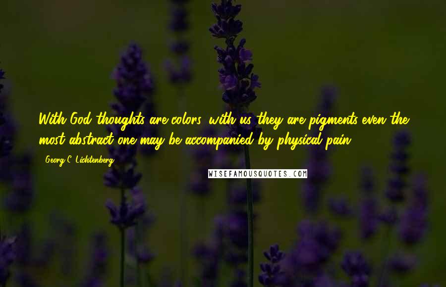 Georg C. Lichtenberg Quotes: With God thoughts are colors, with us they are pigments-even the most abstract one may be accompanied by physical pain.