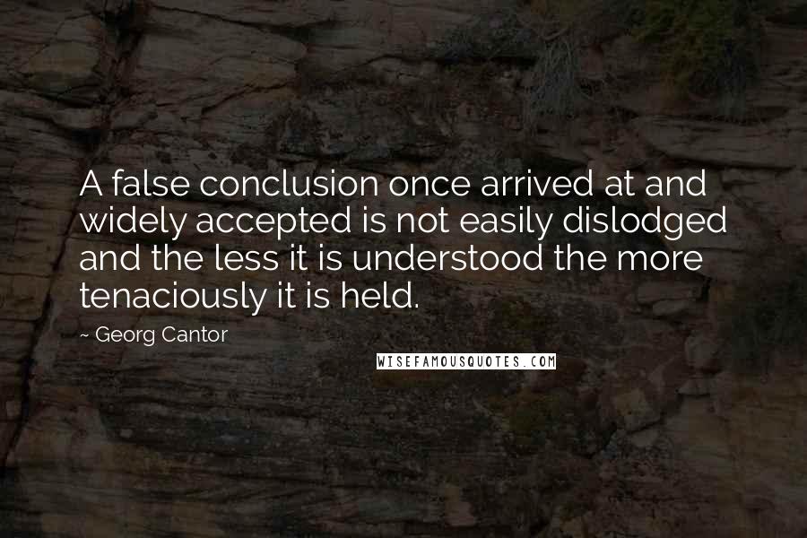 Georg Cantor Quotes: A false conclusion once arrived at and widely accepted is not easily dislodged and the less it is understood the more tenaciously it is held.