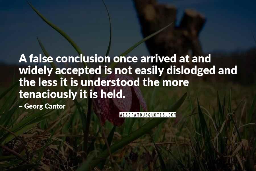 Georg Cantor Quotes: A false conclusion once arrived at and widely accepted is not easily dislodged and the less it is understood the more tenaciously it is held.