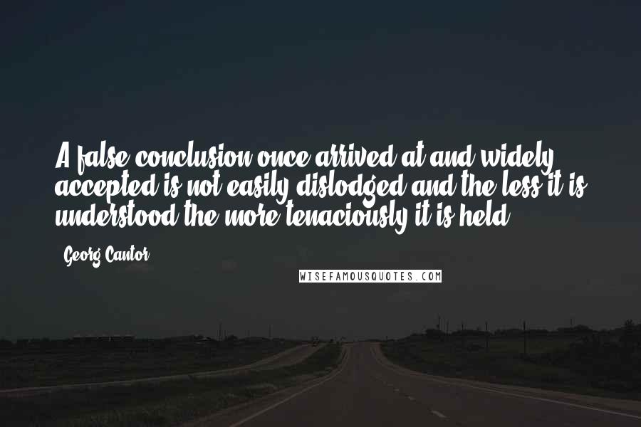 Georg Cantor Quotes: A false conclusion once arrived at and widely accepted is not easily dislodged and the less it is understood the more tenaciously it is held.