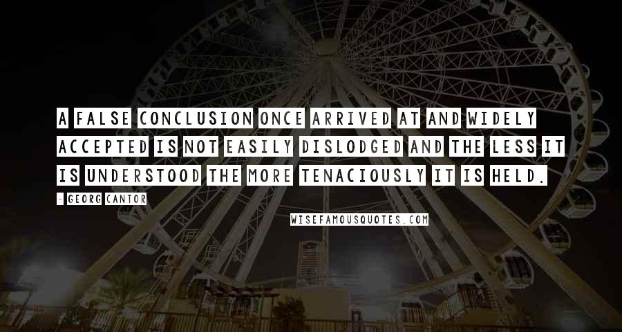 Georg Cantor Quotes: A false conclusion once arrived at and widely accepted is not easily dislodged and the less it is understood the more tenaciously it is held.