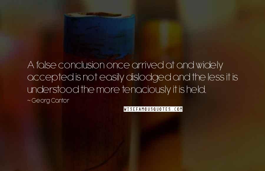 Georg Cantor Quotes: A false conclusion once arrived at and widely accepted is not easily dislodged and the less it is understood the more tenaciously it is held.