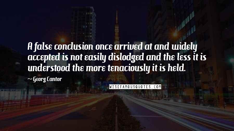 Georg Cantor Quotes: A false conclusion once arrived at and widely accepted is not easily dislodged and the less it is understood the more tenaciously it is held.