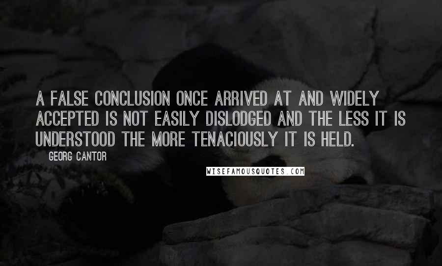 Georg Cantor Quotes: A false conclusion once arrived at and widely accepted is not easily dislodged and the less it is understood the more tenaciously it is held.