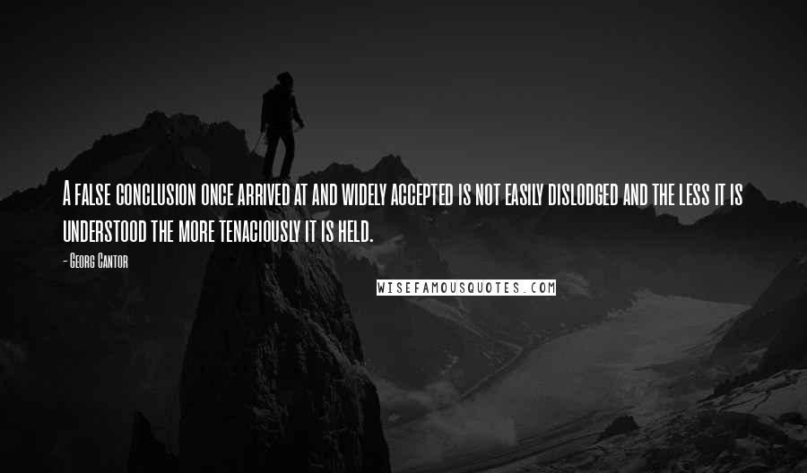 Georg Cantor Quotes: A false conclusion once arrived at and widely accepted is not easily dislodged and the less it is understood the more tenaciously it is held.