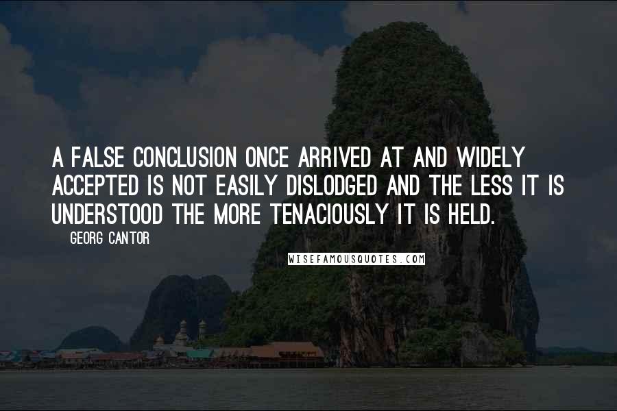 Georg Cantor Quotes: A false conclusion once arrived at and widely accepted is not easily dislodged and the less it is understood the more tenaciously it is held.