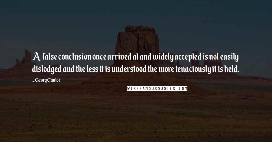 Georg Cantor Quotes: A false conclusion once arrived at and widely accepted is not easily dislodged and the less it is understood the more tenaciously it is held.