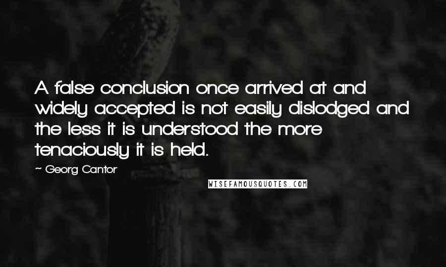 Georg Cantor Quotes: A false conclusion once arrived at and widely accepted is not easily dislodged and the less it is understood the more tenaciously it is held.