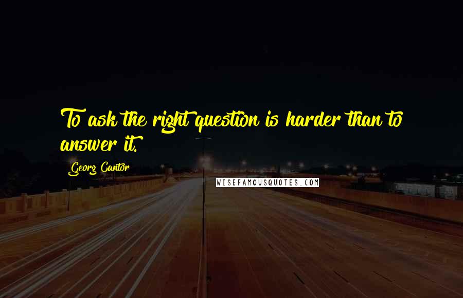 Georg Cantor Quotes: To ask the right question is harder than to answer it.